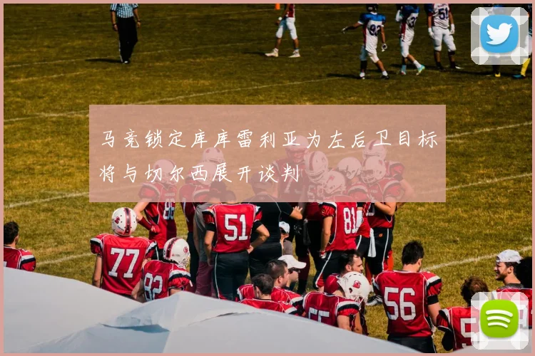 马竞锁定库库雷利亚为左后卫目标将与切尔西展开谈判