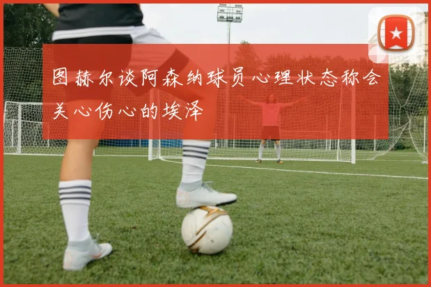 图赫尔谈阿森纳球员心理状态称会关心伤心的埃泽