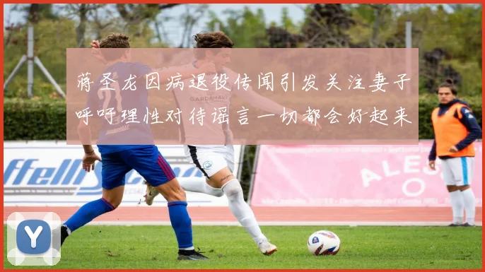 蒋圣龙因病退役传闻引发关注妻子呼吁理性对待谣言一切都会好起来