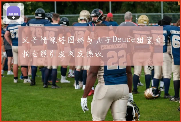 父子情深塔图姆与儿子Deuce甜蜜自拍合照引发网友热议