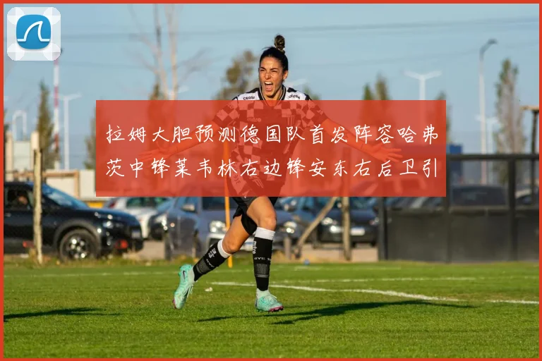 拉姆大胆预测德国队首发阵容哈弗茨中锋莱韦林右边锋安东右后卫引发热议