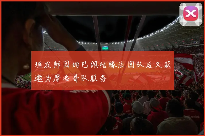 理发师因姆巴佩结缘法国队后又获邀为摩洛哥队服务