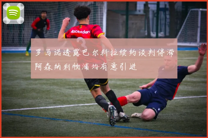 罗马诺透露巴尔科拉续约谈判停滞阿森纳利物浦均有意引进