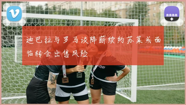 迪巴拉与罗马谈降薪续约苏莱或面临转会出售风险