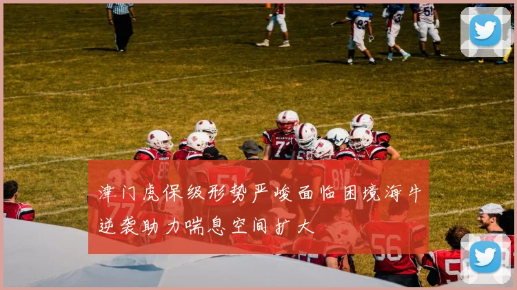 津门虎保级形势严峻面临困境海牛逆袭助力喘息空间扩大