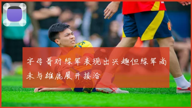 字母哥对绿军表现出兴趣但绿军尚未与雄鹿展开接洽