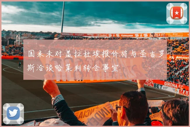 国米未对盖拉杜埃报价将与圣吉罗斯洽谈哈莱利转会事宜