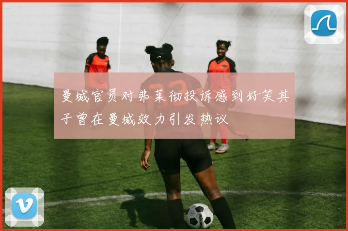 曼城官员对弗莱彻投诉感到好笑其子曾在曼城效力引发热议