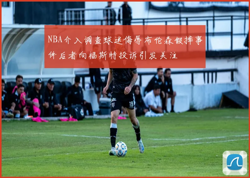 NBA介入调查球迷侮辱布伦森假摔事件后者向福斯特投诉引发关注